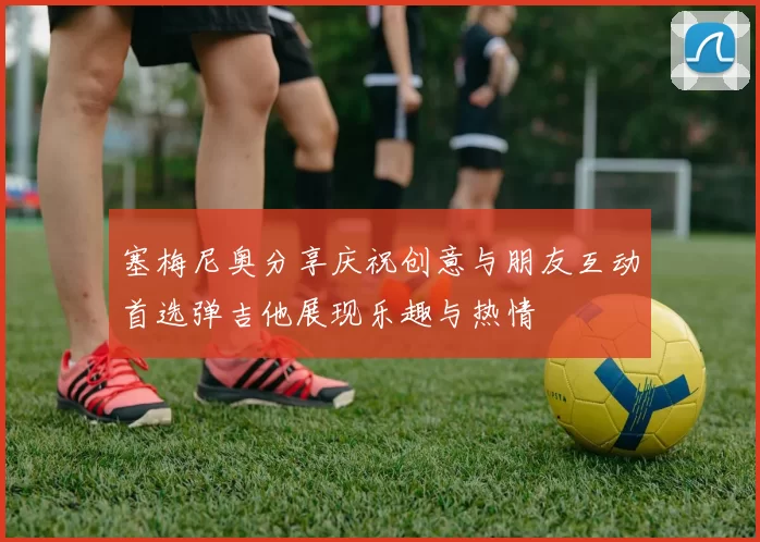 塞梅尼奥分享庆祝创意与朋友互动首选弹吉他展现乐趣与热情