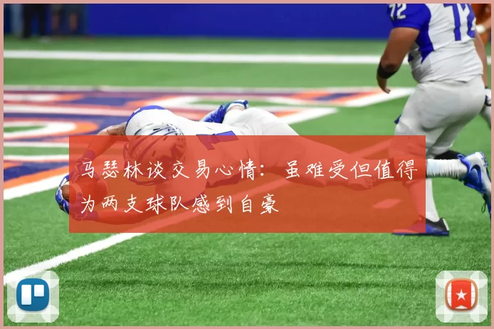 马瑟林谈交易心情：虽难受但值得为两支球队感到自豪