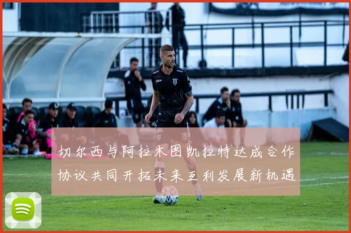 切尔西与阿拉木图凯拉特达成合作协议共同开拓未来互利发展新机遇