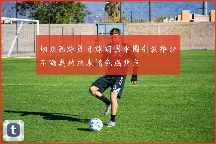 切尔西球员开球前围中圈引发维拉不满奥纳纳表情包成焦点