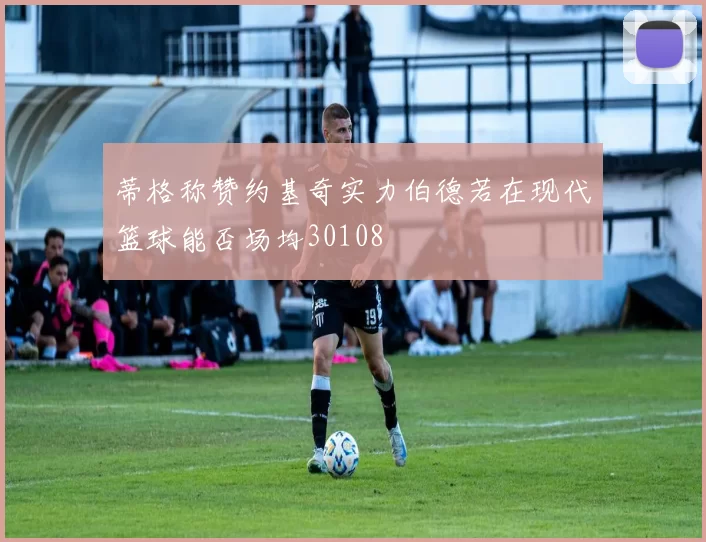 蒂格称赞约基奇实力伯德若在现代篮球能否场均30108