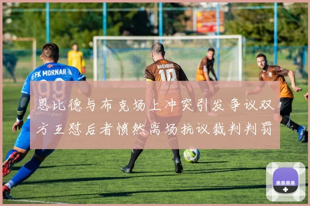 恩比德与布克场上冲突引发争议双方互怼后者愤然离场抗议裁判判罚