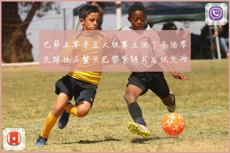 巴萨本赛季五大联赛主场下半场零失球独占鳌头巴黎紧随其后仅失两球