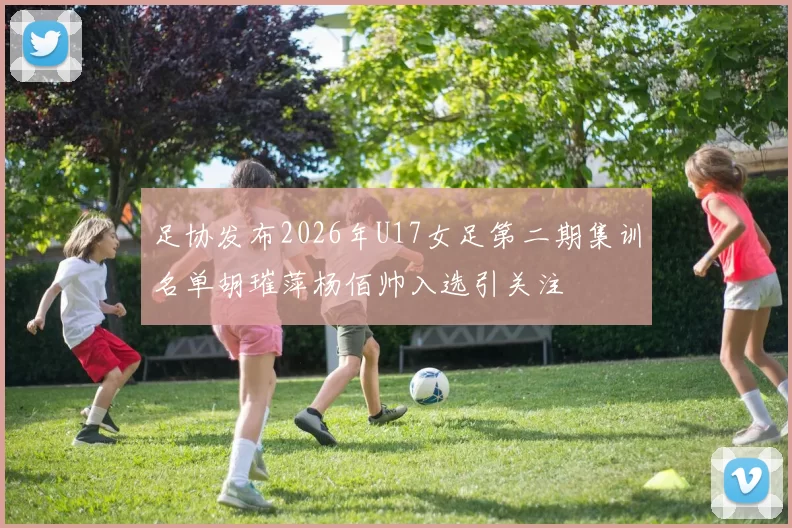 足协发布2026年U17女足第二期集训名单胡璀萍杨佰帅入选引关注