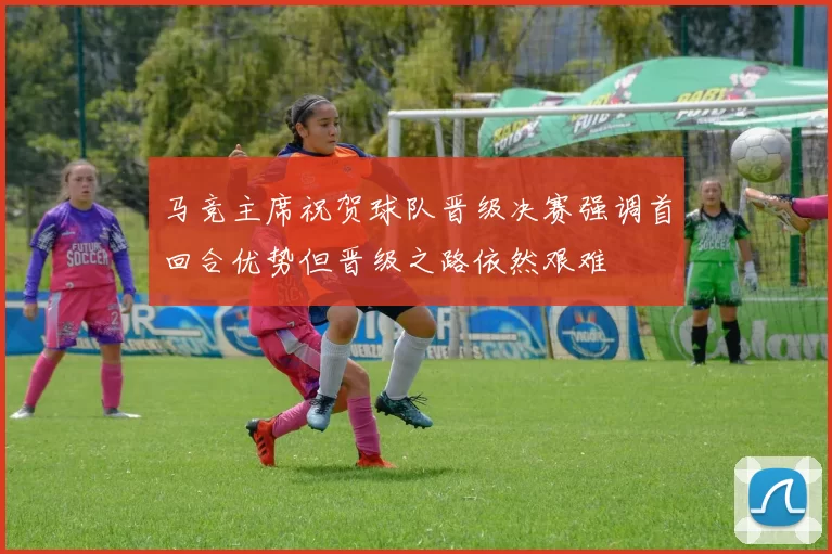 马竞主席祝贺球队晋级决赛强调首回合优势但晋级之路依然艰难