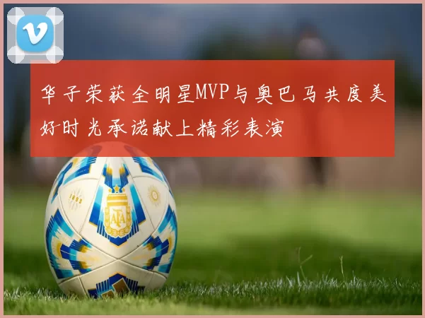 华子荣获全明星MVP与奥巴马共度美好时光承诺献上精彩表演