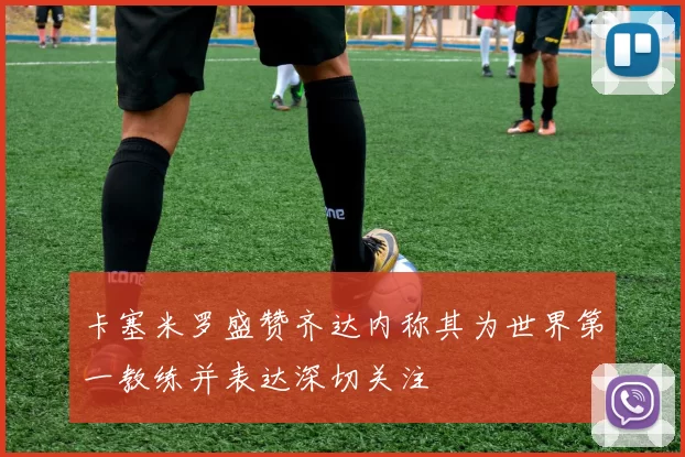 卡塞米罗盛赞齐达内称其为世界第一教练并表达深切关注