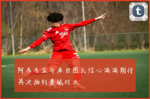 阿韦洛亚与库尔图瓦信心满满期待再次抽到曼城对决