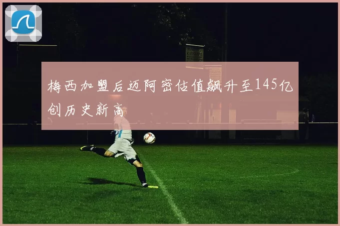 梅西加盟后迈阿密估值飙升至145亿创历史新高