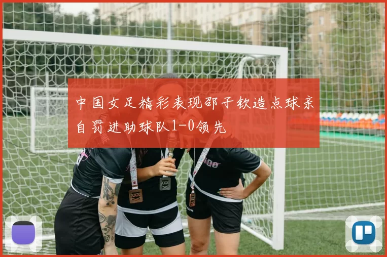 中国女足精彩表现邵子钦造点球亲自罚进助球队1-0领先