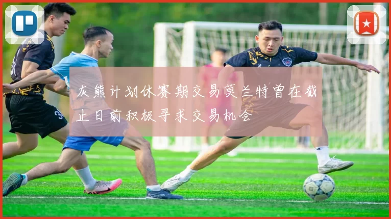 灰熊计划休赛期交易莫兰特曾在截止日前积极寻求交易机会