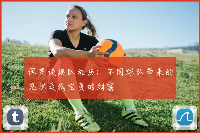 保罗谈换队经历：不同球队带来的见识是我宝贵的财富