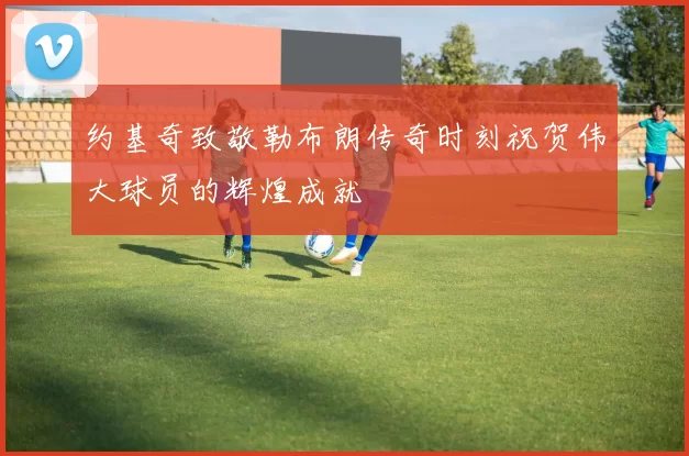约基奇致敬勒布朗传奇时刻祝贺伟大球员的辉煌成就