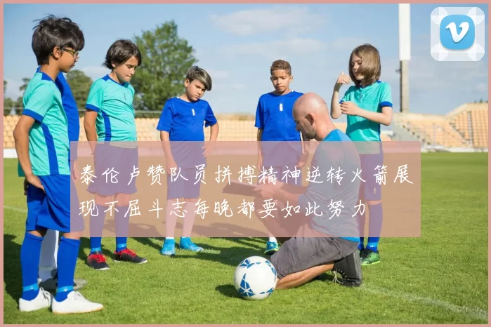 泰伦卢赞队员拼搏精神逆转火箭展现不屈斗志每晚都要如此努力