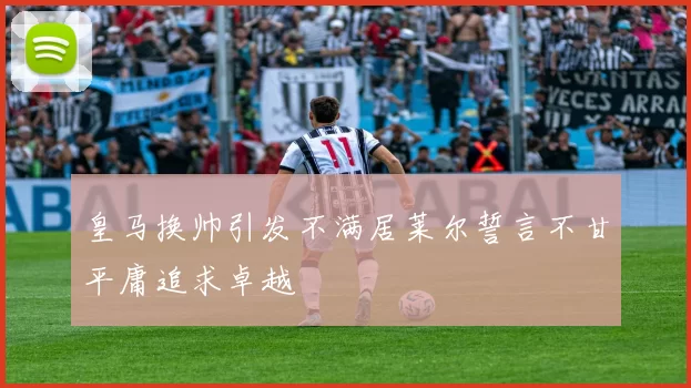 皇马换帅引发不满居莱尔誓言不甘平庸追求卓越