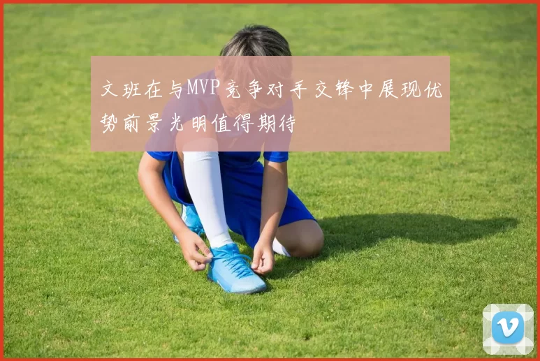文班在与MVP竞争对手交锋中展现优势前景光明值得期待
