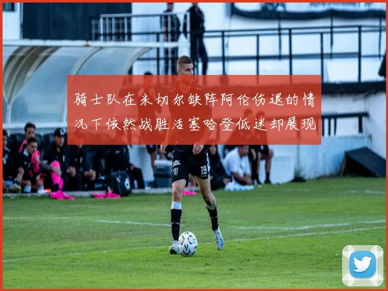 骑士队在米切尔缺阵阿伦伤退的情况下依然战胜活塞哈登低迷却展现季后赛实力