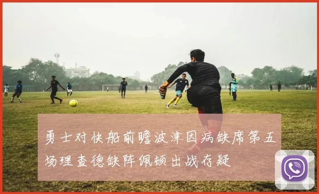 勇士对快船前瞻波津因病缺席第五场理查德缺阵佩顿出战存疑