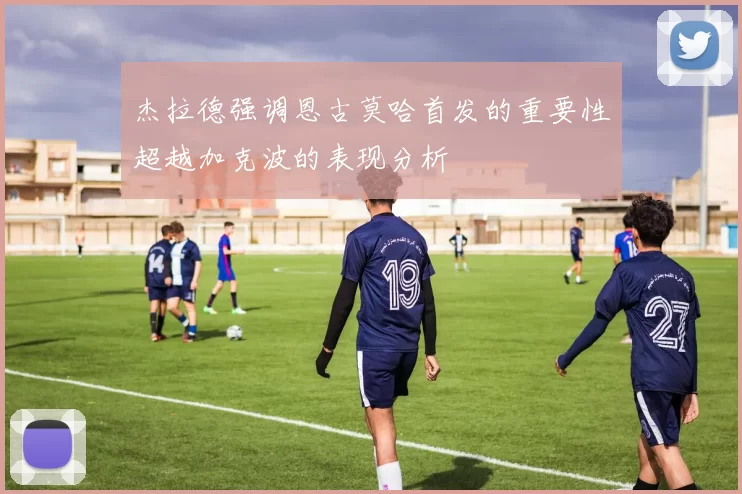 杰拉德强调恩古莫哈首发的重要性超越加克波的表现分析