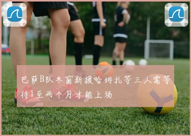 巴萨B队冬窗新援哈姆扎等三人需等待1至两个月才能上场
